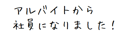 アルバイトから社員になりました！